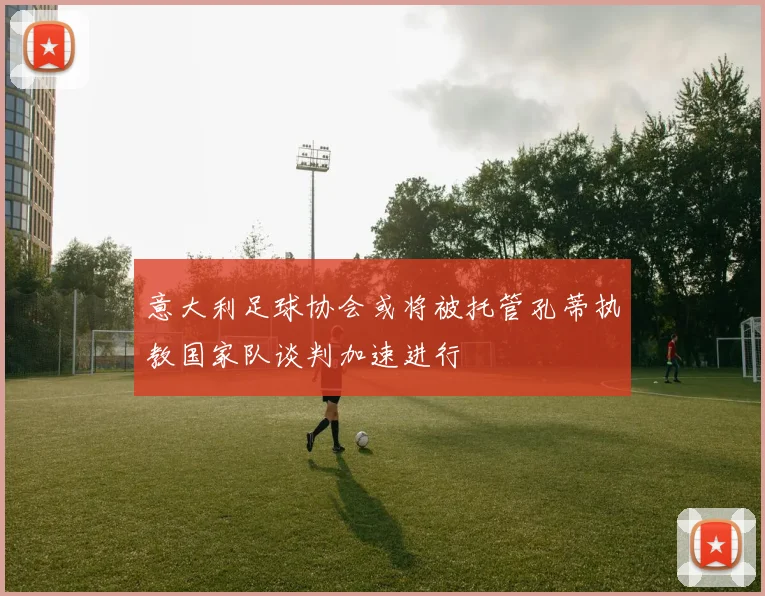 意大利足球协会或将被托管孔蒂执教国家队谈判加速进行