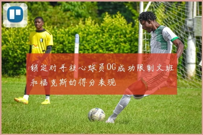 锁定对手核心球员OG成功限制文班和福克斯的得分表现