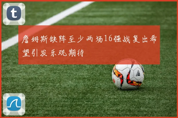 詹姆斯缺阵至少两场16强战复出希望引发乐观期待