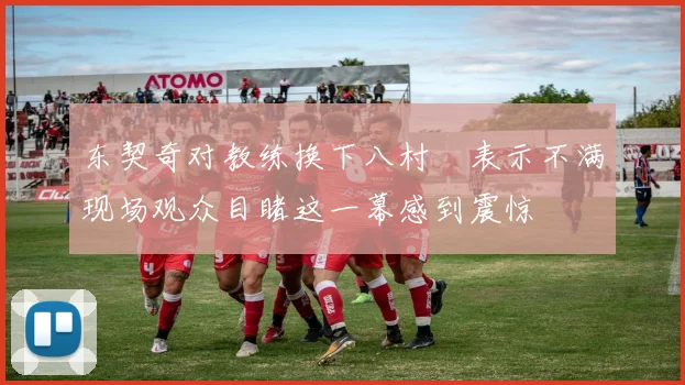 东契奇对教练换下八村塁表示不满现场观众目睹这一幕感到震惊