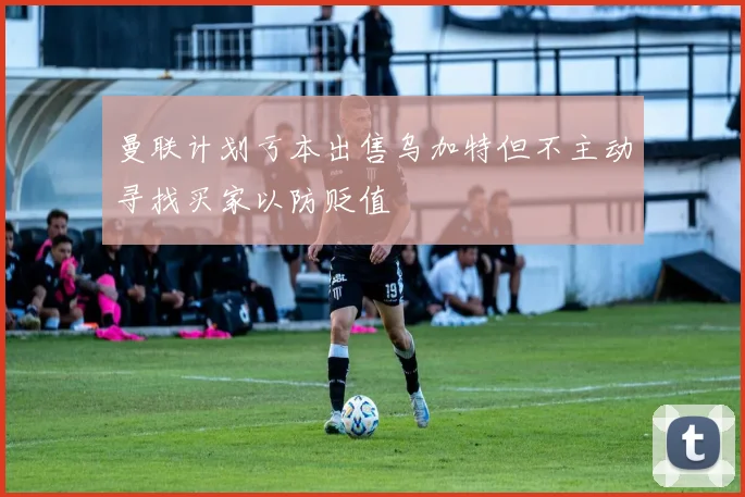 曼联计划亏本出售乌加特但不主动寻找买家以防贬值