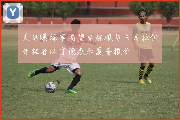 美记曝绿军渴望克林根与卡马拉但开拓者以亨德森和夏普报价