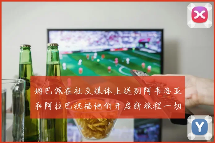 姆巴佩在社交媒体上送别阿韦洛亚和阿拉巴祝福他们开启新旅程一切顺利