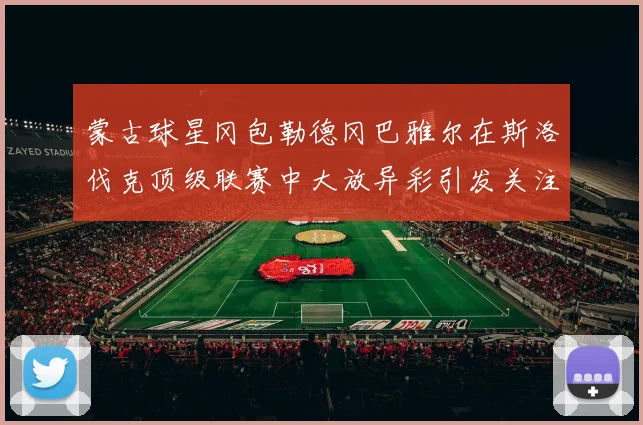 蒙古球星冈包勒德冈巴雅尔在斯洛伐克顶级联赛中大放异彩引发关注