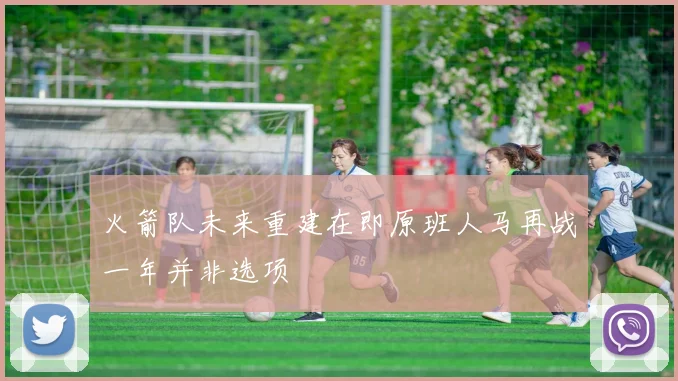 火箭队未来重建在即原班人马再战一年并非选项